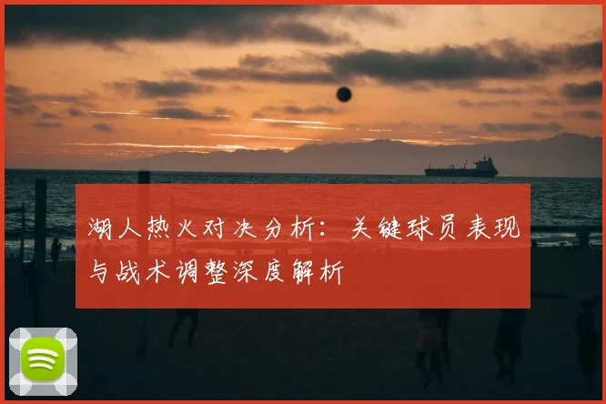 湖人热火对决分析：关键球员表现与战术调整深度解析