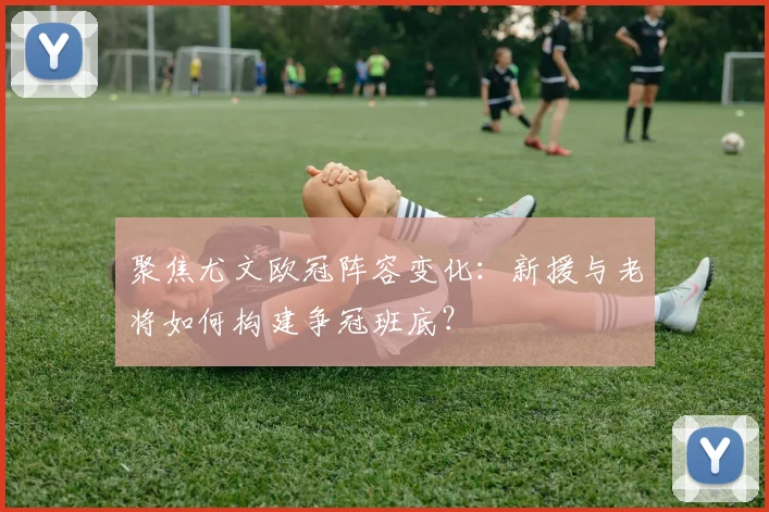 聚焦尤文欧冠阵容变化：新援与老将如何构建争冠班底？