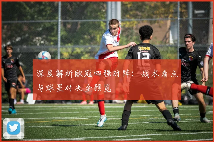 深度解析欧冠四强对阵：战术看点与球星对决全预览